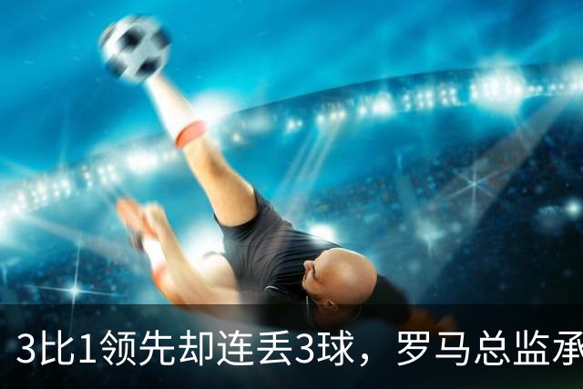 3比1领先却连丢3球，罗马总监承认：我们还需要一步